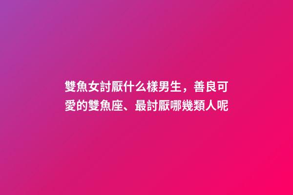 雙魚女討厭什么樣男生，善良可愛的雙魚座、最討厭哪幾類人呢-第1張-觀點-玄機派