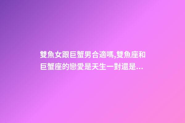 雙魚女跟巨蟹男合適嗎,雙魚座和巨蟹座的戀愛是天生一對還是悲劇收場-第1張-觀點-玄機派