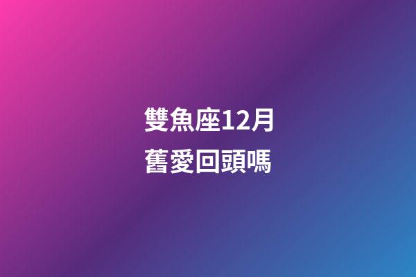雙魚座12月舊愛回頭嗎-第1張-星座運勢-玄機派