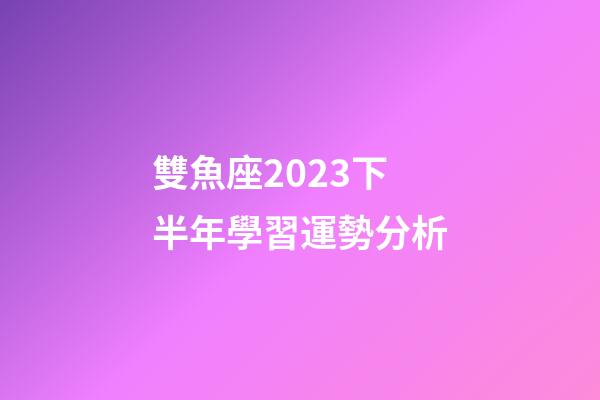 雙魚座2023下半年學習運勢分析-第1張-星座運勢-玄機派