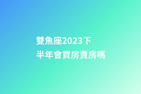 雙魚座2023下半年會買房賣房嗎-第1張-星座運勢-玄機派