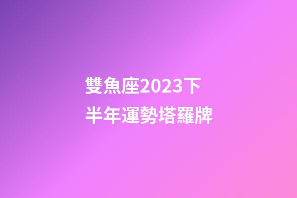 雙魚座2023下半年運勢塔羅牌-第1張-星座運勢-玄機派