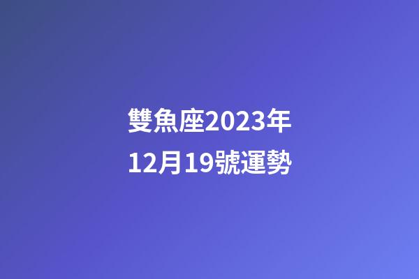 雙魚座2023年12月19號運勢-第1張-星座運勢-玄機派