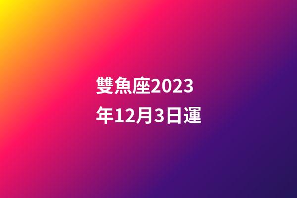 雙魚座2023年12月3日運-第1張-星座運勢-玄機派
