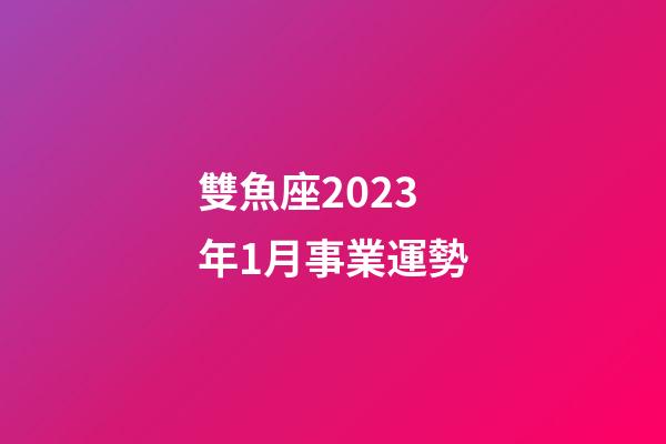 雙魚座2023年1月事業運勢-第1張-星座運勢-玄機派