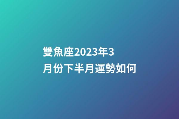 雙魚座2023年3月份下半月運勢如何