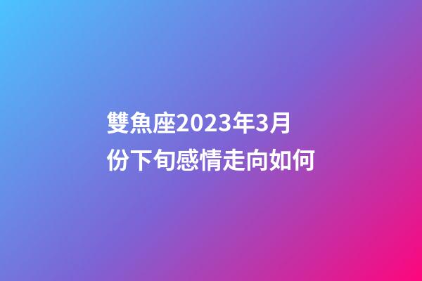 雙魚座2023年3月份下旬感情走向如何-第1張-星座運勢-玄機派