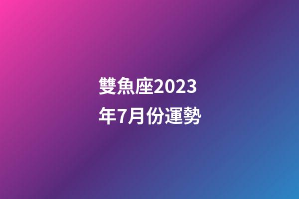 雙魚座2023年7月份運勢-第1張-星座運勢-玄機派