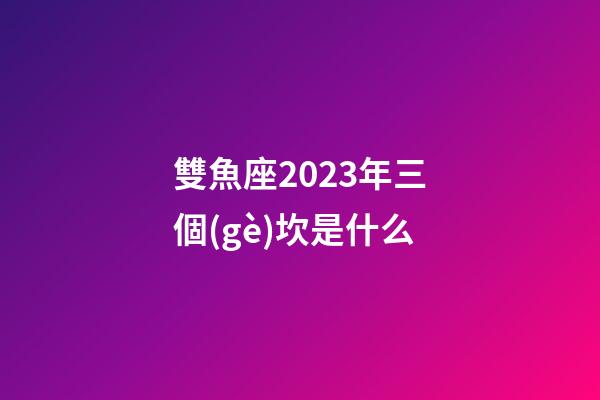 雙魚座2023年三個(gè)坎是什么