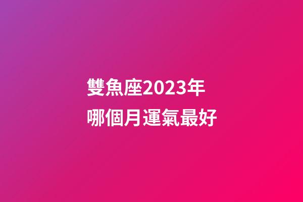 雙魚座2023年哪個月運氣最好-第1張-星座運勢-玄機派