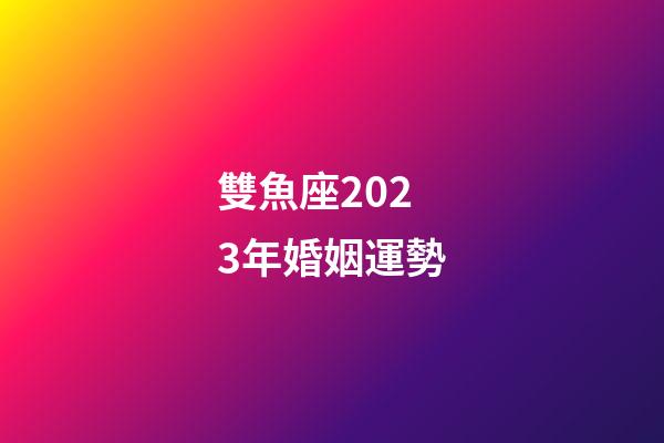 雙魚座2023年婚姻運勢-第1張-星座運勢-玄機派