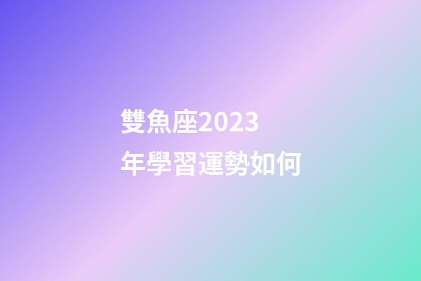 雙魚座2023年學習運勢如何-第1張-星座運勢-玄機派