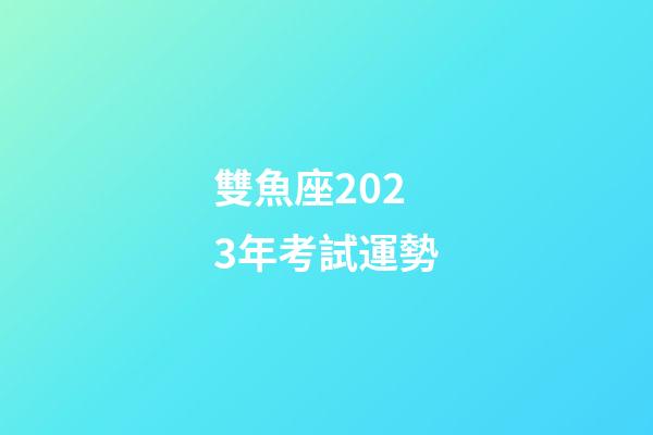 雙魚座2023年考試運勢-第1張-星座運勢-玄機派