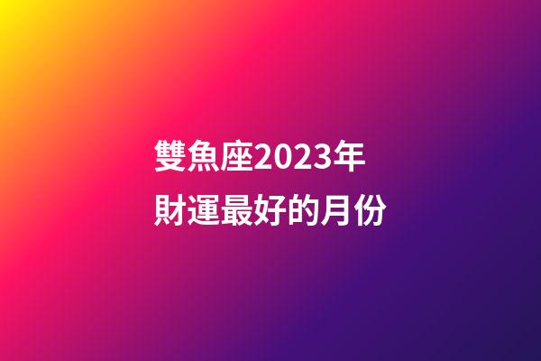 雙魚座2023年財運最好的月份-第1張-星座運勢-玄機派