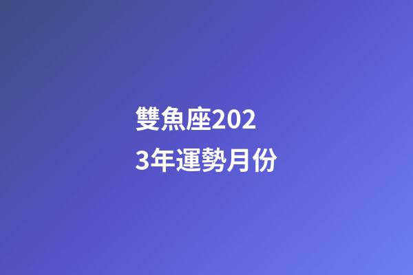 雙魚座2023年運勢月份-第1張-星座運勢-玄機派
