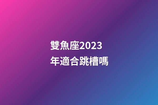 雙魚座2023年適合跳槽嗎-第1張-星座運勢-玄機派