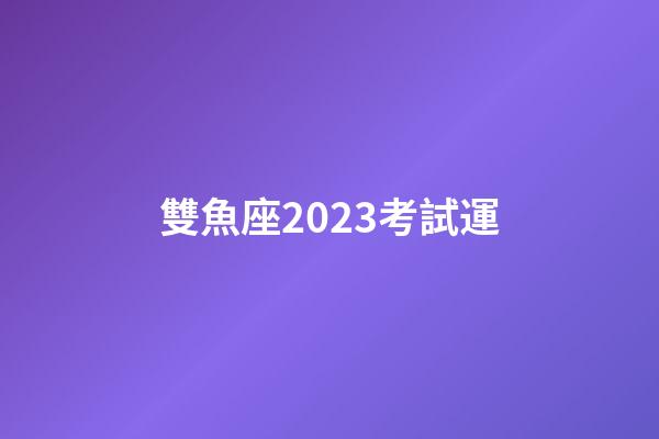 雙魚座2023考試運-第1張-星座運勢-玄機派