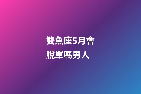 雙魚座5月會脫單嗎男人-第1張-星座運勢-玄機派