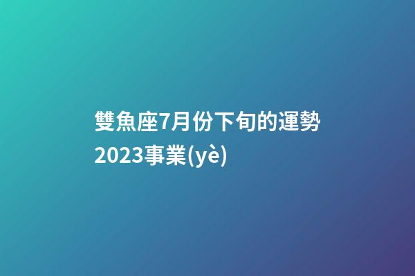 雙魚座7月份下旬的運勢2023事業(yè)-第1張-星座運勢-玄機派