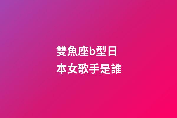 雙魚座b型日本女歌手是誰
