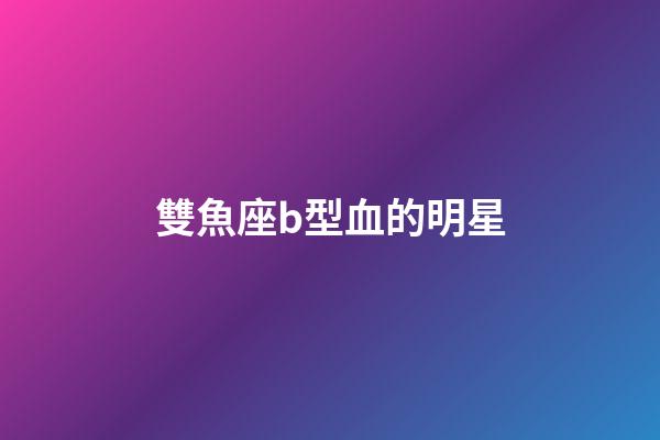 雙魚座b型血的明星-第1張-星座運勢-玄機派