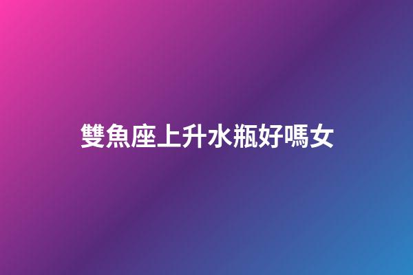 雙魚座上升水瓶好嗎女-第1張-星座運勢-玄機派
