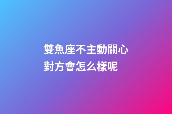 雙魚座不主動關心對方會怎么樣呢-第1張-星座運勢-玄機派
