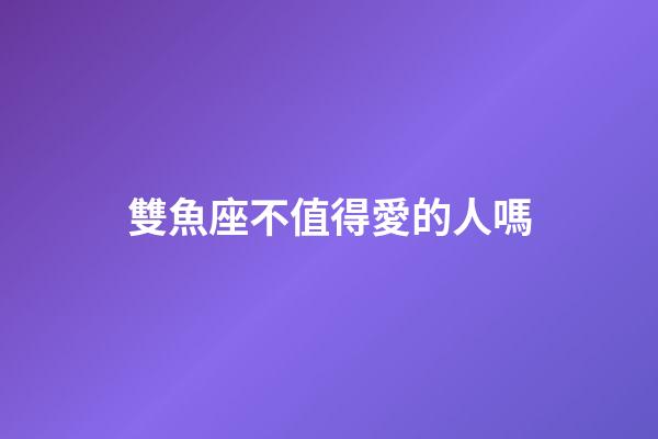 雙魚座不值得愛的人嗎-第1張-星座運勢-玄機派