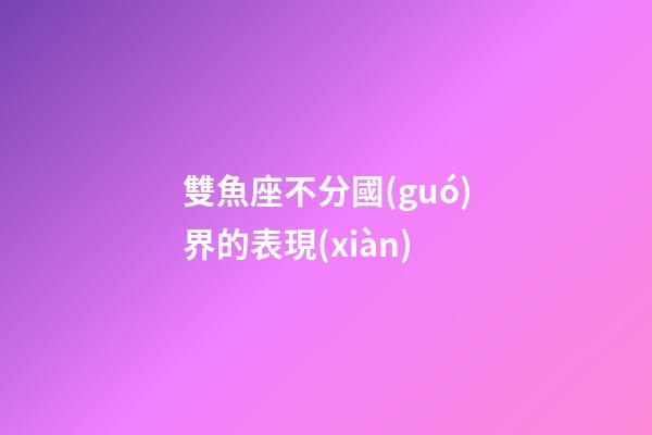 雙魚座不分國(guó)界的表現(xiàn)