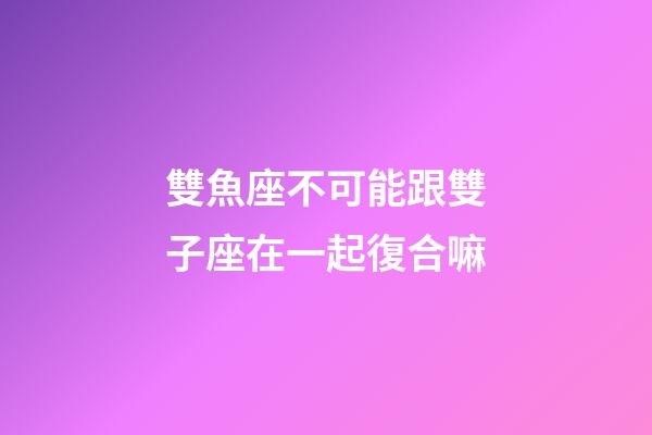 雙魚座不可能跟雙子座在一起復合嘛-第1張-星座運勢-玄機派