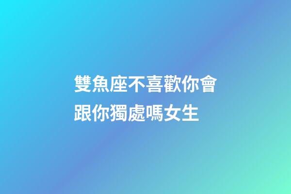 雙魚座不喜歡你會跟你獨處嗎女生-第1張-星座運勢-玄機派
