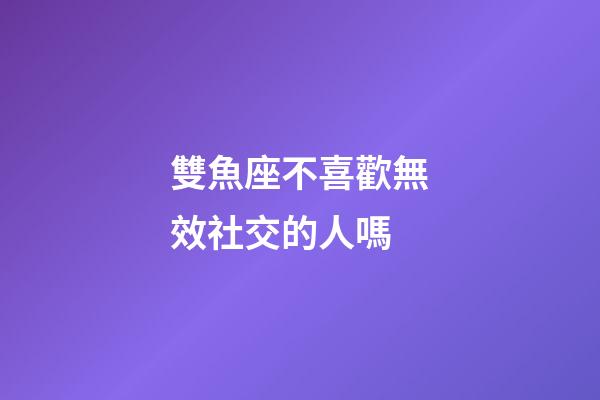雙魚座不喜歡無效社交的人嗎-第1張-星座運勢-玄機派