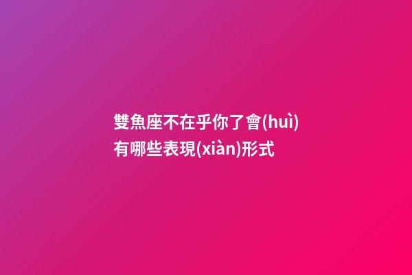 雙魚座不在乎你了會(huì)有哪些表現(xiàn)形式-第1張-星座運(yùn)勢-玄機(jī)派
