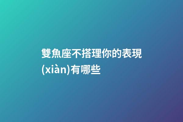 雙魚座不搭理你的表現(xiàn)有哪些-第1張-星座運勢-玄機派