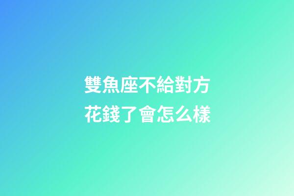 雙魚座不給對方花錢了會怎么樣-第1張-星座運勢-玄機派