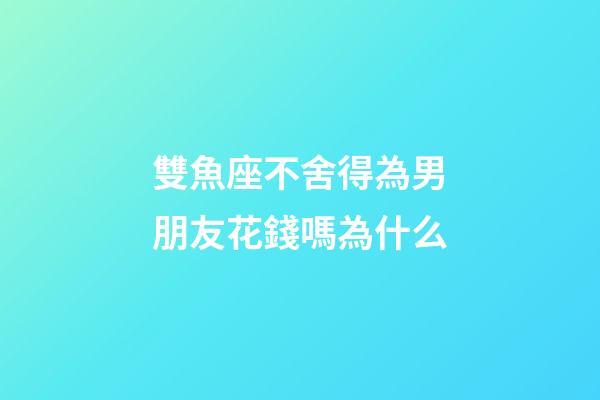 雙魚座不舍得為男朋友花錢嗎為什么-第1張-星座運勢-玄機派