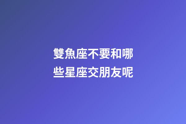 雙魚座不要和哪些星座交朋友呢-第1張-星座運勢-玄機派