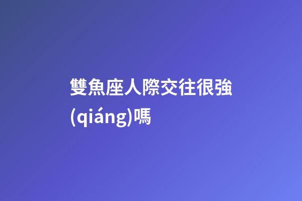 雙魚座人際交往很強(qiáng)嗎-第1張-星座運(yùn)勢(shì)-玄機(jī)派