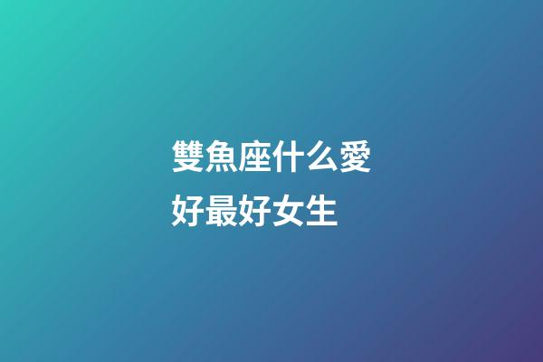 雙魚座什么愛好最好女生-第1張-星座運(yùn)勢(shì)-玄機(jī)派