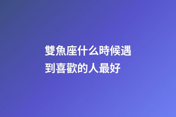 雙魚座什么時候遇到喜歡的人最好-第1張-星座運勢-玄機派