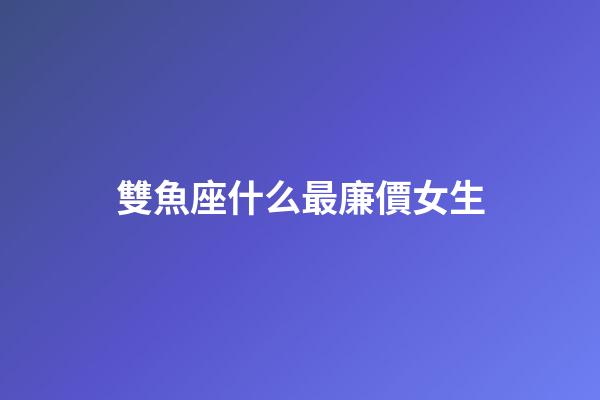 雙魚座什么最廉價女生-第1張-星座運勢-玄機派