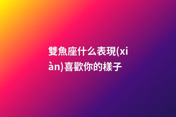 雙魚座什么表現(xiàn)喜歡你的樣子-第1張-星座運勢-玄機派