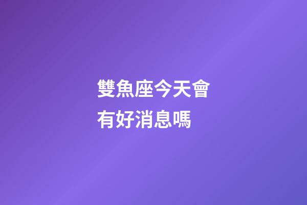 雙魚座今天會有好消息嗎-第1張-星座運勢-玄機派
