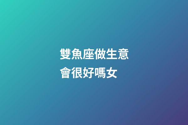 雙魚座做生意會很好嗎女-第1張-星座運勢-玄機派