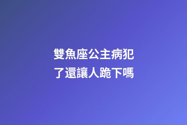 雙魚座公主病犯了還讓人跪下嗎-第1張-星座運勢-玄機派