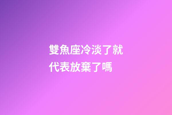 雙魚座冷淡了就代表放棄了嗎-第1張-星座運勢-玄機派