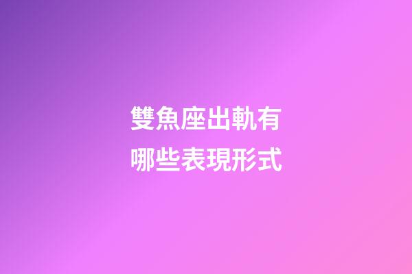 雙魚座出軌有哪些表現形式-第1張-星座運勢-玄機派