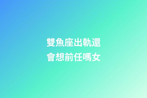 雙魚座出軌還會想前任嗎女-第1張-星座運勢-玄機派