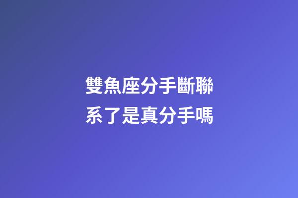 雙魚座分手斷聯系了是真分手嗎-第1張-星座運勢-玄機派