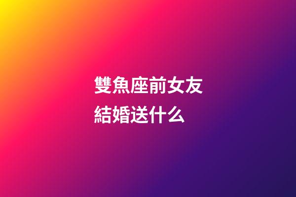 雙魚座前女友結婚送什么-第1張-星座運勢-玄機派